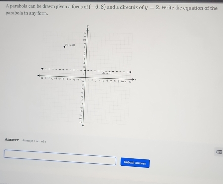 A parabola can be drawn given a focus of (-6,8) and a directrix of y=2. Write the equation of the
parabola in any form
Answer Amelpe s out of 2
Submit Answer