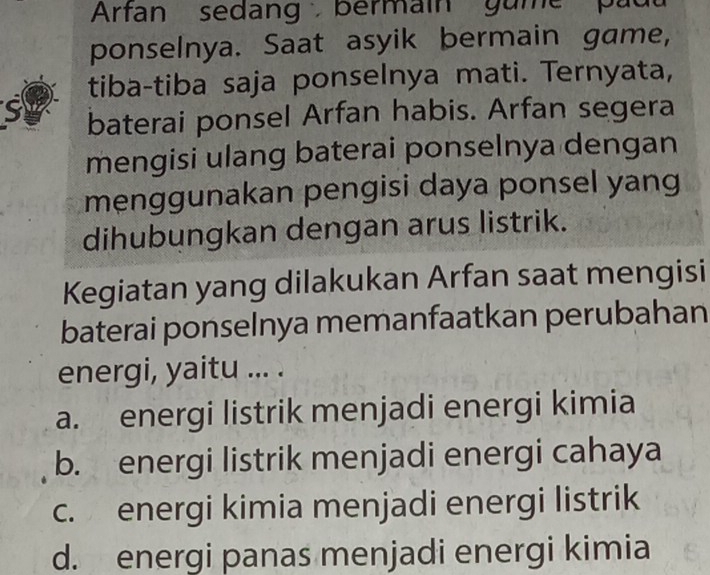 Arfan sedang bermain gume pad
ponselnya. Saat asyik bermain game,
tiba-tiba saja ponselnya mati. Ternyata,
S baterai ponsel Arfan habis. Arfan segera
mengisi ulang baterai ponselnya dengan
menggunakan pengisi daya ponsel yang
dihubungkan dengan arus listrik.
Kegiatan yang dilakukan Arfan saat mengisi
baterai ponselnya memanfaatkan perubahan
energi, yaitu ... .
a. energi listrik menjadi energi kimia
b. energi listrik menjadi energi cahaya
c. energi kimia menjadi energi listrik
d. energi panas menjadi energi kimia