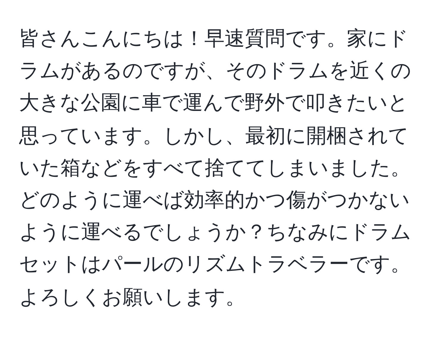 皆さんこんにちは！早速質問です。家にドラムがあるのですが、そのドラムを近くの大きな公園に車で運んで野外で叩きたいと思っています。しかし、最初に開梱されていた箱などをすべて捨ててしまいました。どのように運べば効率的かつ傷がつかないように運べるでしょうか？ちなみにドラムセットはパールのリズムトラベラーです。よろしくお願いします。