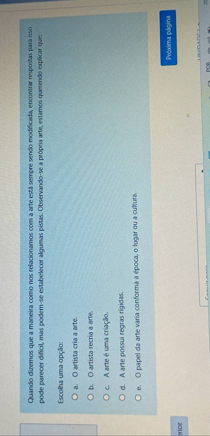 Quando dizemos que a maneira como nos relacionamos com a arte está sempre sendo modificada, encontrar respostas para isso
pode parecer difícil, mas podem-se estabelecer algumas pistas. Observando-se a própria arte, estamos querendo explicar que:
Escolha uma opção:
a. O artista cria a arte.
b. O artista recria a arte.
c. A arte é uma criação.
d. A arte possui regras rígidas.
e. O papel da arte varia conforma a época, o lugar ou a cultura.
Próxima página
erior
20
