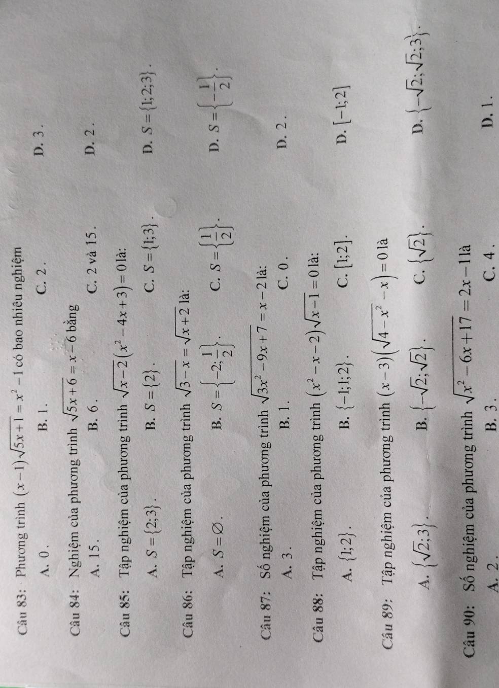 · Phương trình (x-1)sqrt(5x+1)=x^2-1 có bao nhiêu nghiệm
A. 0 . B. 1 . C. 2 . D. 3 .
Câu 84: Nghiệm của phương trình sqrt(5x+6)=x-6 bằng
A. 15. B. 6 . C. 2 và 15 . D. 2 .
Câu 85: Tập nghiệm của phương trình sqrt(x-2)(x^2-4x+3)=0 là:
A. S= 2;3 . B. S= 2 . C. S= 1;3 . D. S= 1;2;3 .
Câu 86: Tập nghiệm của phương trình sqrt(3-x)=sqrt(x+2) là:
A. S=varnothing . B. S= -2; 1/2  . C. S=  1/2  . D. S= - 1/2  .
Câu 87: Số nghiệm của phương trình sqrt(3x^2-9x+7)=x-2 là:
A. 3 . B. 1 . C. 0 . D. 2 .
Câu 88: Tập nghiệm của phương trình (x^2-x-2)sqrt(x-1)=0 là:
A.  1;2 . B.  -1;1;2 . C. [1;2]. D. [-1;2]
Câu 89: Tập nghiệm của phương trình (x-3)(sqrt(4-x^2)-x)=0 là
A.  sqrt(2);3  -sqrt(2);sqrt(2) . C.  sqrt(2) . D.  -sqrt(2);sqrt(2);3 .
B.
Câu 90: Số nghiệm của phương trình sqrt(x^2-6x+17)=2x-11a
A. 2 . B. 3 . C. 4 . D. 1 .