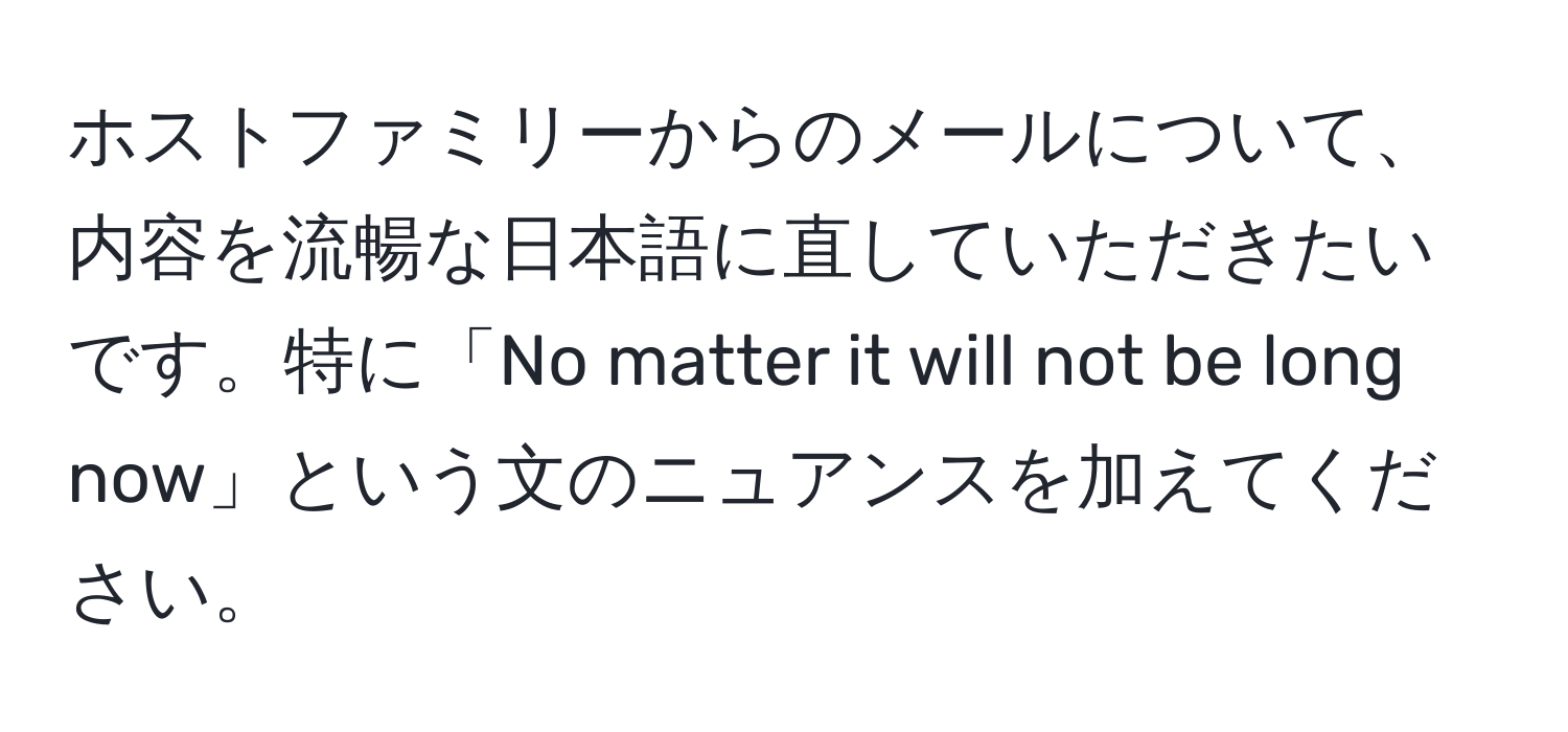 ホストファミリーからのメールについて、内容を流暢な日本語に直していただきたいです。特に「No matter it will not be long now」という文のニュアンスを加えてください。