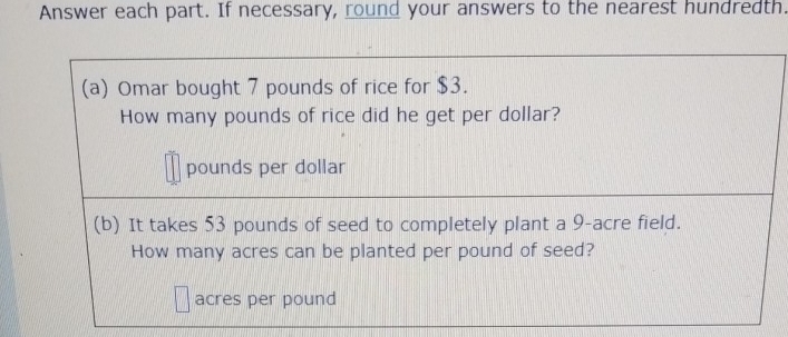 Answer each part. If necessary, round your answers to the nearest hundredth. 
(a) Omar bought 7 pounds of rice for $3. 
How many pounds of rice did he get per dollar?
pounds per dollar
(b) It takes 53 pounds of seed to completely plant a 9-acre field. 
How many acres can be planted per pound of seed?
acres per pound