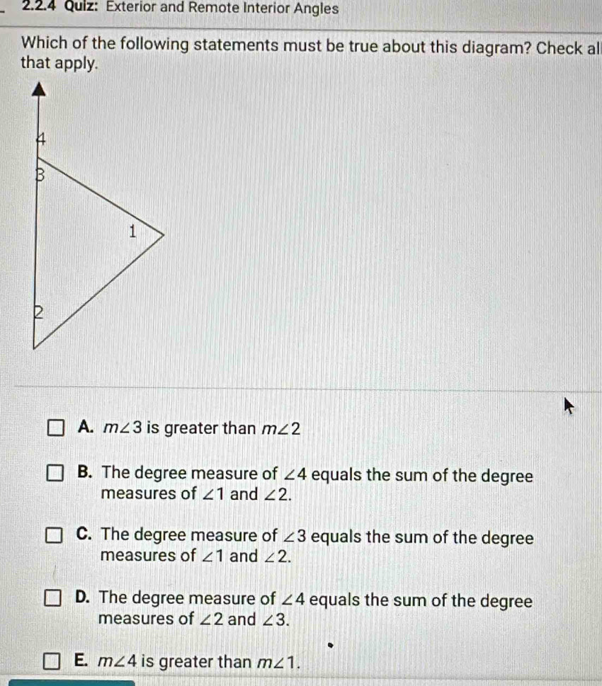 Exterior and Remote Interior Angles
Which of the following statements must be true about this diagram? Check al
that apply.
A. m∠ 3 is greater than m∠ 2
B. The degree measure of ∠ 4 equals the sum of the degree
measures of ∠ 1 and ∠ 2.
C. The degree measure of ∠ 3 equals the sum of the degree
measures of ∠ 1 and ∠ 2.
D. The degree measure of ∠ 4 equals the sum of the degree
measures of ∠ 2 and ∠ 3.
E. m∠ 4 is greater than m∠ 1.