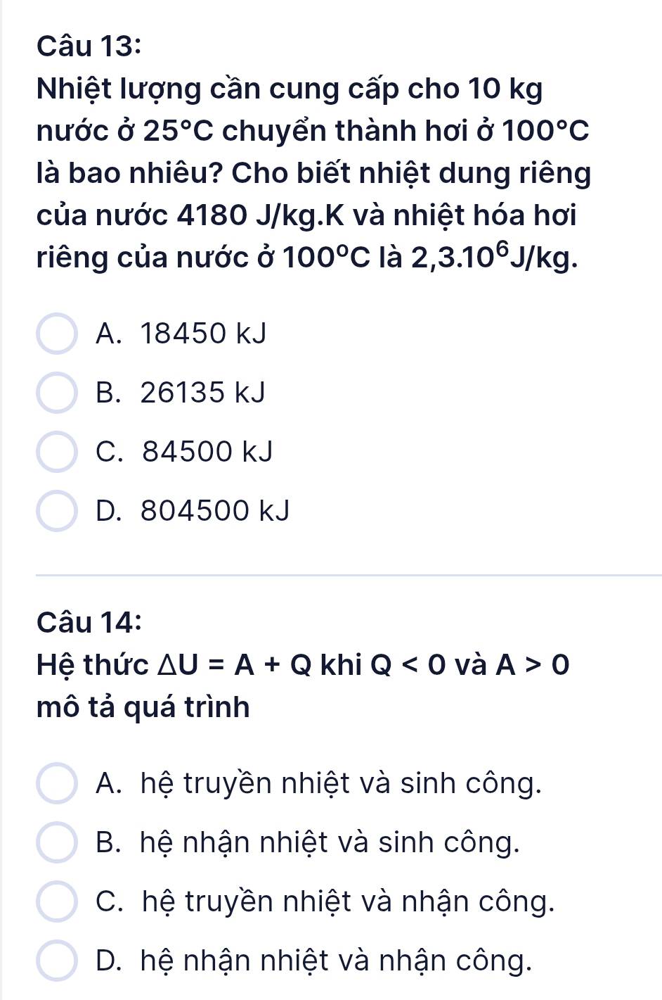 Nhiệt lượng cần cung cấp cho 10 kg
nước ở 25°C chuyển thành hơi ở 100°C
là bao nhiêu? Cho biết nhiệt dung riêng
của nước 4180 J/kg.K và nhiệt hóa hơi
riêng của nước ở 100°C là 2,3.10^6J/kg.
A. 18450 kJ
B. 26135 kJ
C. 84500 kJ
D. 804500 kJ
Câu 14:
Hệ thức △ U=A+Q khi Q<0</tex> và A>0
mô tả quá trình
A. hệ truyền nhiệt và sinh công.
B. hệ nhận nhiệt và sinh công.
C. hệ truyền nhiệt và nhận công.
D. hệ nhận nhiệt và nhận công.