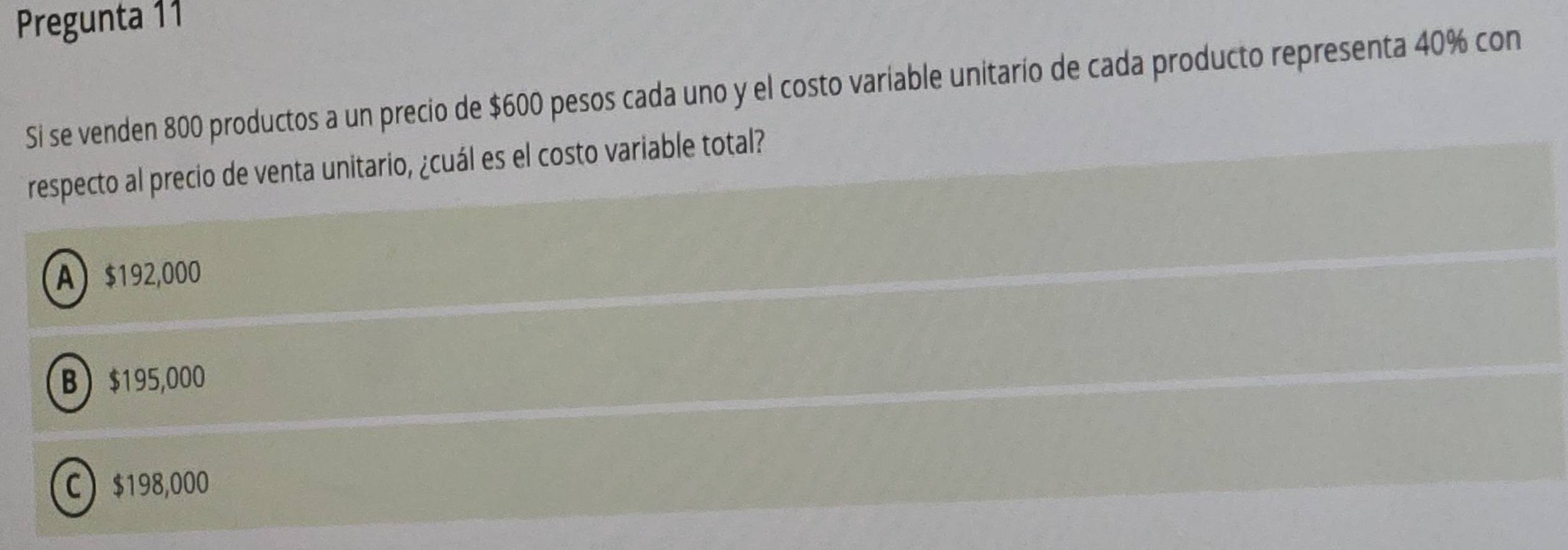 Pregunta 11
Si se venden 800 productos a un precio de $600 pesos cada uno y el costo variable unitarío de cada producto representa 40% con
respecto al precio de venta unitario, ¿cuál es el costo variable total?
A $192,000
B $195,000
C $198,000