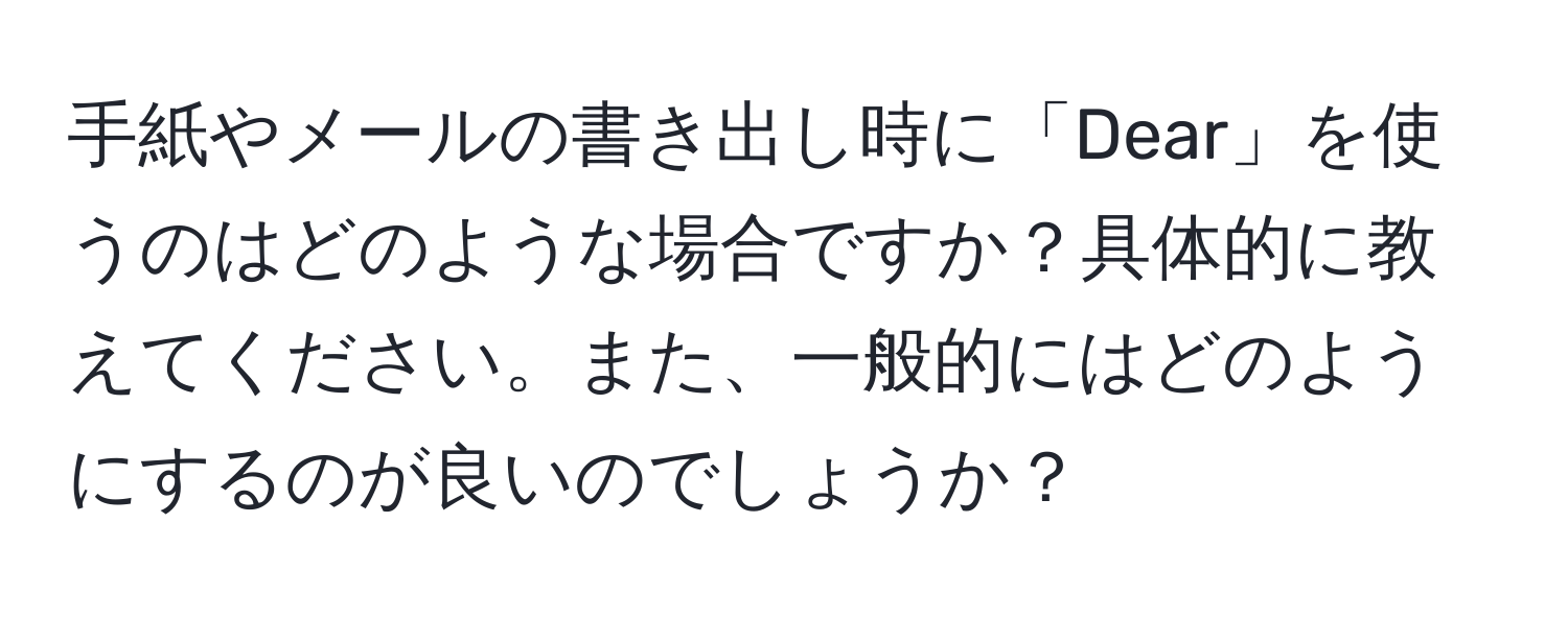 手紙やメールの書き出し時に「Dear」を使うのはどのような場合ですか？具体的に教えてください。また、一般的にはどのようにするのが良いのでしょうか？