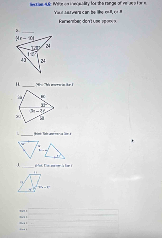 Section 4.6: Write an inequality for the range of values for x.
Your answers can be like x># , or #
Remember, don't use spaces.
G._
(4x-10)
120° 24
115°
40 24
H. _(Hint: This answer is like #
36 60
33°
(3x-3)^circ 
30 60
1. _(Hint: This answer is like #
J. _(Hint: This answer is like #
Blank 1 □
Blank 2. □ (-3,4)
Blank 3
Blank 4 frac □  = □ 