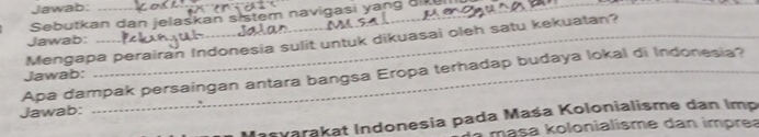 Jawab: 
Sebutkan dan jelaskan sistem navigasi yang di 
Mengapa perairan Indonesia sulit untuk dikuasai oleh satu kekuatan? 
Jawab: 
Apa dampak persaingan antara bangsa Eropa terhadap budaya lokal di Indonesia? Jawab: 
Jawab: 
Iasvarakat Indonesia pada Maśa Kolonialisme dan Imp 
masa kolonialisme dan imprea