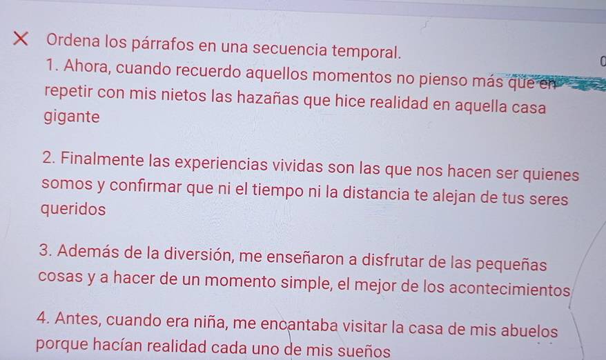 × Ordena los párrafos en una secuencia temporal. 
1. Ahora, cuando recuerdo aquellos momentos no pienso más que en 
repetir con mis nietos las hazañas que hice realidad en aquella casa 
gigante 
2. Finalmente las experiencias vividas son las que nos hacen ser quienes 
somos y confirmar que ni el tiempo ni la distancia te alejan de tus seres 
queridos 
3. Además de la diversión, me enseñaron a disfrutar de las pequeñas 
cosas y a hacer de un momento simple, el mejor de los acontecimientos 
4. Antes, cuando era niña, me encantaba visitar la casa de mis abuelos 
porque hacían realidad cada uno de mis sueños