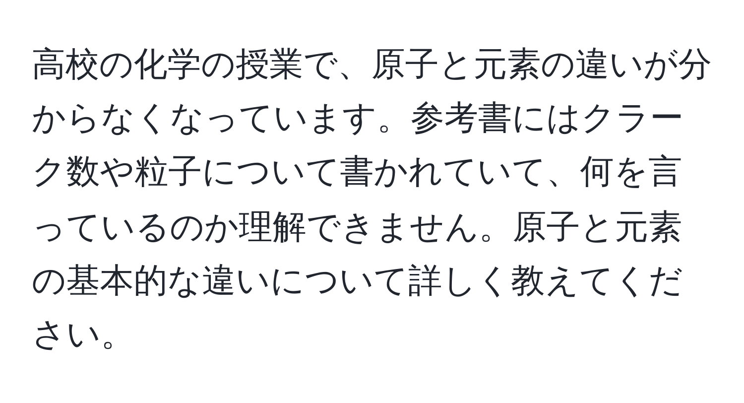 高校の化学の授業で、原子と元素の違いが分からなくなっています。参考書にはクラーク数や粒子について書かれていて、何を言っているのか理解できません。原子と元素の基本的な違いについて詳しく教えてください。