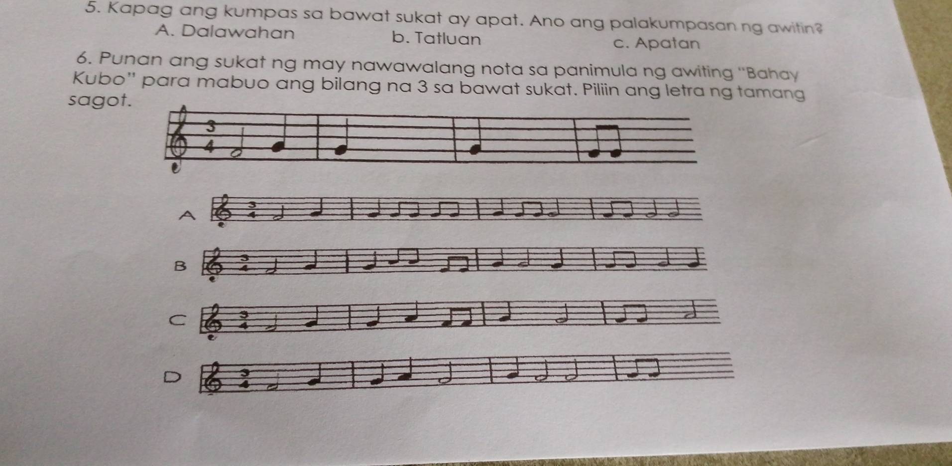 Kapag ang kumpas sa bawat sukat ay apat. Ano ang palakumpasan ng awitin?
A. Dalawahan b. Tatluan
c. Apatan
6. Punan ang sukat ng may nawawalang nota sa panimula ng awiting ''Bahay
Kubo'' para mabuo ang bilang na 3 sa bawat sukat. Piliin ang letra ng tamang
sagot.
3
A
D