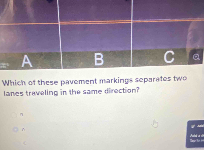 A 
B 
Which of these pavement markings separates two 
lanes traveling in the same direction? 
B 
Acd 
A 
Add a d 
C Tap to se