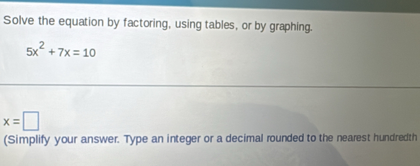 Solve the equation by factoring, using tables, or by graphing.
5x^2+7x=10
x=□
(Simplify your answer. Type an integer or a decimal rounded to the nearest hundredth