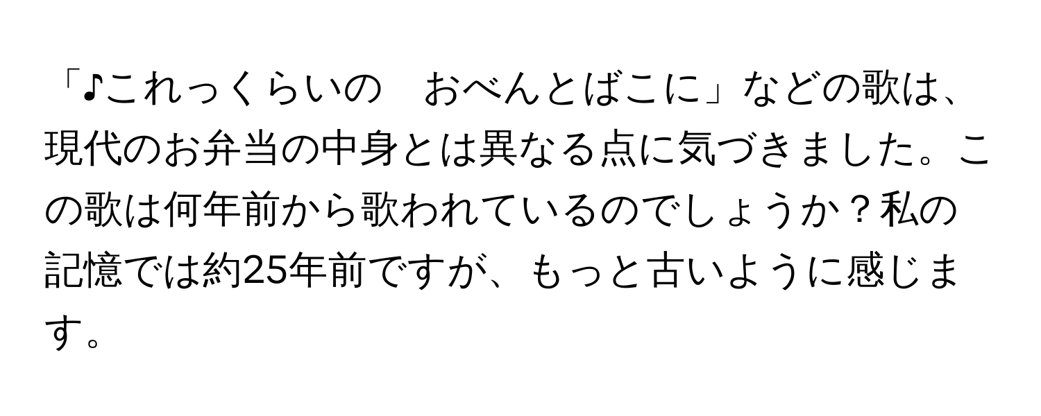 「♪これっくらいの　おべんとばこに」などの歌は、現代のお弁当の中身とは異なる点に気づきました。この歌は何年前から歌われているのでしょうか？私の記憶では約25年前ですが、もっと古いように感じます。