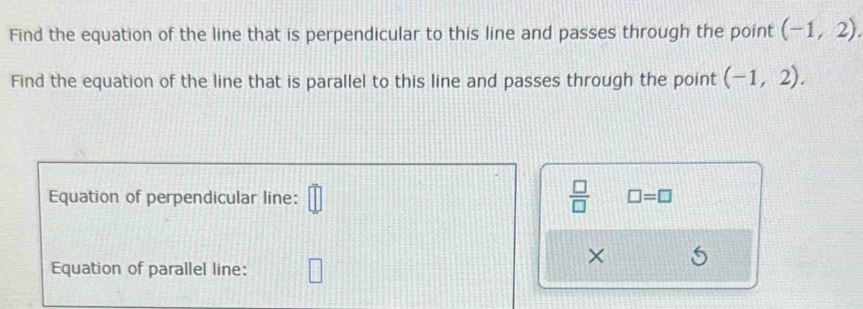 Find the equation of the line that is perpendicular to this line and passes through the point (-1,2). 
Find the equation of the line that is parallel to this line and passes through the point (-1,2). 
Equation of perpendicular line: overline □ □   □ /□   □ =□
× 
Equation of parallel line: