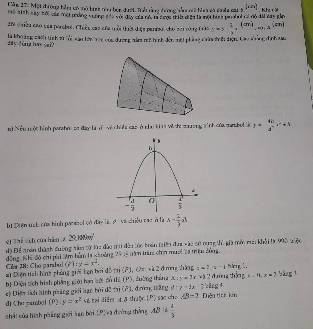 Một đường hầm có mô hình như bên dưới. Biết rằng đường hầm mô hình có chiều dài _5(cm). Khi cắt
mô hình này bởi các mặt phăng vuông góc với đáy của nó, ta được thiết diện là một hình parabol có độ dài đáy gấp
đôi chiều cao của parabol. Chiều cao của mỗi thiết diện parabol cho bởi công thức y=3- 2/5 x^((cm)) , với x^((cm))
là khoảng cách tính từ lối vào lớn hơn của đường hầm mô hình đến mặt phẳng chứa thiết diện. Các khẳng định sau
đây đúng hay sai?
a) Nếu một hình parabol có đáy là ơ và chiều cao h như hình vẽ thì phương trình của parabol là y=- 4h/d^2 x^2+h.
b) Diện tích của hình parabol có đáy là đ và chiều cao h là S= 2/3 dh.
c) Thể tích của hầm là 29,889m^3
d) Để hoàn thành đường hầm từ lúc đào núi đến lúc hoàn thiện đưa vào sử dụng thì giá mỗi mét khối là 990 triệu
đồng. Khi đó chi phí làm hầm là khoảng 29 tỷ năm trăm chín mươi ba triệu đồng.
Câu 28: Cho parabol (P) : y=x^2.
a) Diện tích hình phẳng giới hạn bởi đồ thị (P), Ox và 2 đường thẳng x=0,x=1 bằng 1.
b) Diện tích hình phẳng giới hạn bởi đồ thị (P), đường thắng △ :y=2x và 2 đường thẳng x=0,x=2 bằng 3.
c) Diện tích hình phẳng giới hạn bởi đồ thị (P), đường thẳng đ : :y=3x-2 bằng 4.
d) Cho parabol (P) : y=x^2 và hai điểm A, B thuộc (P) sao cho AB=2 Diện tích lớn
nhất của hình phẳng giới hạn bởi (P)và đường thẳng AB là  4/3 .