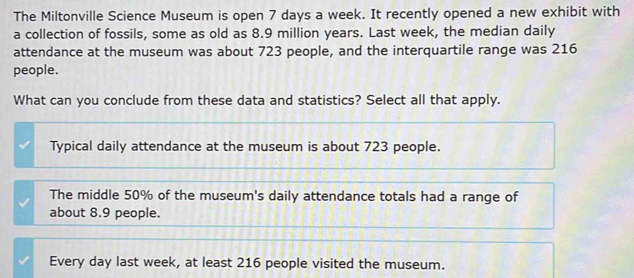 The Miltonville Science Museum is open 7 days a week. It recently opened a new exhibit with
a collection of fossils, some as old as 8.9 million years. Last week, the median daily
attendance at the museum was about 723 people, and the interquartile range was 216
people.
What can you conclude from these data and statistics? Select all that apply.
Typical daily attendance at the museum is about 723 people.
The middle 50% of the museum's daily attendance totals had a range of
about 8.9 people.
Every day last week, at least 216 people visited the museum.