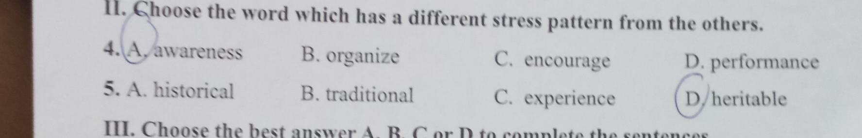 Choose the word which has a different stress pattern from the others.
4. A. awareness B. organize C. encourage D. performance
5. A. historical B. traditional C. experience D. heritable
III. Choose the best answer A. B. C or D to complete