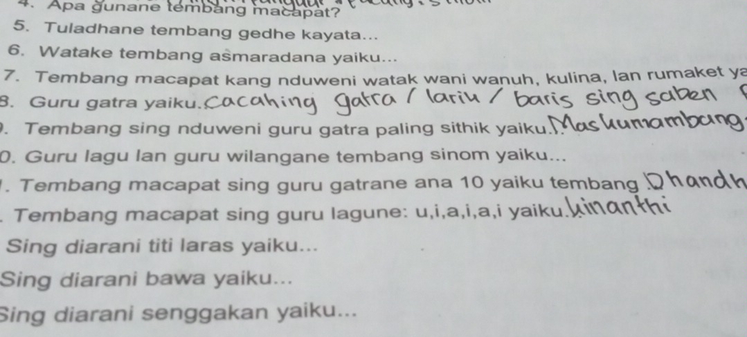 Apa gunane tembang macapat? 
5. Tuladhane tembang gedhe kayata... 
6. Watake tembang asmaradana yaiku... 
7. Tembang macapat kang nduweni watak wani wanuh, kulina, lan rumaket ya 
8. Guru gatra yaiku. 
. Tembang sing nduweni guru gatra paling sithik yaiku. 
0. Guru lagu lan guru wilangane tembang sinom yaiku... 
. Tembang macapat sing guru gatrane ana 10 yaiku tembang 
. Tembang macapat sing guru lagune: u,i,a,i,a,i yaiku. 
Sing diarani titi laras yaiku... 
Sing diarani bawa yaiku... 
Sing diarani senggakan yaiku...