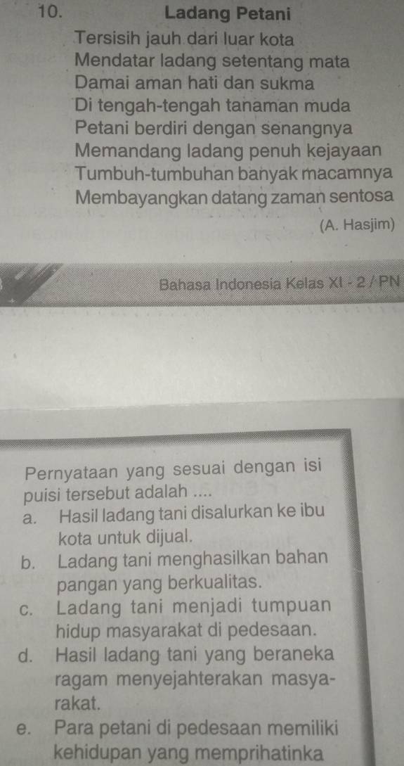 Ladang Petani
Tersisih jauh dari luar kota
Mendatar ladang setentang mata
Damai aman hati dan sukma
Di tengah-tengah tanaman muda
Petani berdiri dengan senangnya
Memandang ladang penuh kejayaan
Tumbuh-tumbuhan banyak macamnya
Membayangkan datang zaman sentosa
(A. Hasjim)
Bahasa Indonesia Kelas XI - 2 / PN
Pernyataan yang sesuai dengan isi
puisi tersebut adalah ....
a. Hasil ladang tani disalurkan ke ibu
kota untuk dijual.
b. Ladang tani menghasilkan bahan
pangan yang berkualitas.
c. Ladang tani menjadi tumpuan
hidup masyarakat di pedesaan.
d. Hasil ladang tani yang beraneka
ragam menyejahterakan masya-
rakat.
e. Para petani di pedesaan memiliki
kehidupan yang memprihatinka