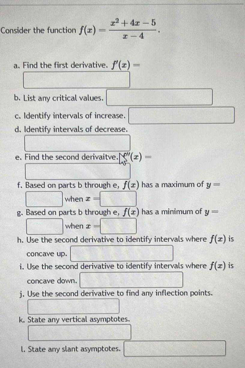 Consider the function f(x)= (x^2+4x-5)/x-4 . 
a. Find the first derivative. f'(x)=
frac  
b. List any critical values. □ 
c. Identify intervals of increase. □ 
d. Identify intervals of decrease.
x_2:2^=sqrt(3) □ 
e. Find the second derivaitve. f''(x)=
□ 
f. Based on parts b through e, f(x) has a maximum of y=
□ when x=□
g. Based on parts b through e, f(x) has a minimum of y=
□ when x=□
h. Use the second derivative to identify intervals where f(x) is 
concave up. □ 
i. Use the second derivative to identify intervals where f(x) is 
concave down. □ 
j. Use the second derivative to find any inflection points. 
□ 
k. State any vertical asymptotes.
d=frac □ /2
l. State any slant asymptotes. □