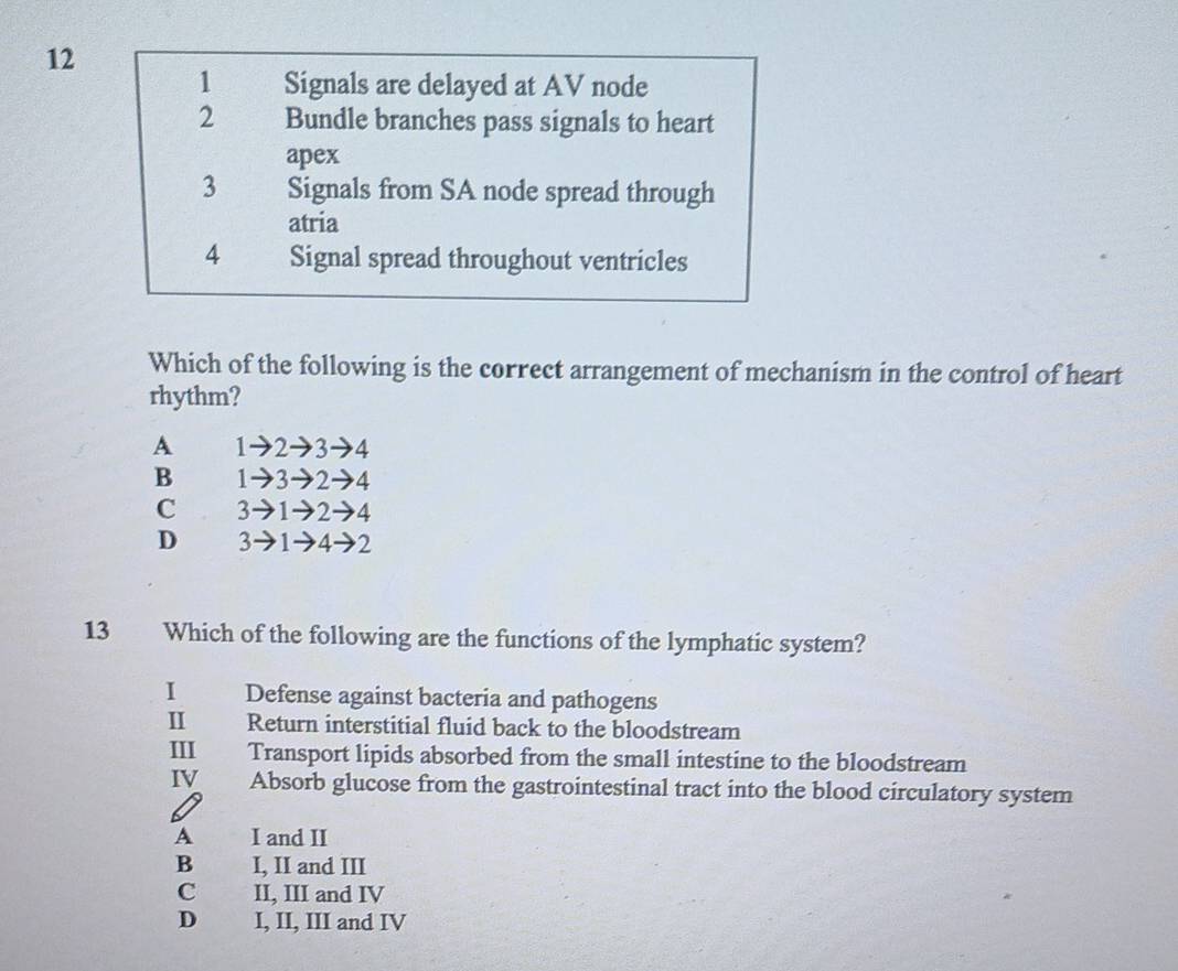 12
1 Signals are delayed at AV node
2 Bundle branches pass signals to heart
apex
3 Signals from SA node spread through
atria
4 Signal spread throughout ventricles
Which of the following is the correct arrangement of mechanism in the control of heart
rhythm?
A 1→2→3→4
B 1→3→2→4
C 3 1→2→4
D 3- 4 2
13 Which of the following are the functions of the lymphatic system?
I Defense against bacteria and pathogens
II Return interstitial fluid back to the bloodstream
III Transport lipids absorbed from the small intestine to the bloodstream
IV Absorb glucose from the gastrointestinal tract into the blood circulatory system
A I and II
B I, II and III
C II, III and IV
D I, II, III and IV