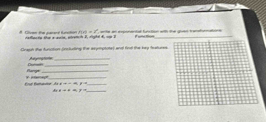 Given the parent function f(x)=2^x write an exponental function with the guen transtonnations 
reflects the x-axis, stretch 2, right 4, up 2 Function
Graph the function (ircluding the asymptote) and find the key features.
Asymphoter_
Demains_
Pacrgs_
Y - intercect_
End Behavior A1xto ∈fty , yto _
_ Asxto +∈fty , yto