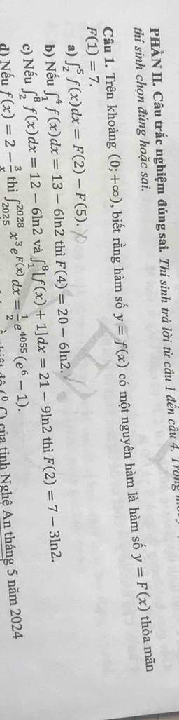 PHÀN II. Câu trắc nghiệm đúng sai. Thí sinh trả lời từ câu 1 đến câu 4. Trong n 
thí sinh chọn đúng hoặc sai.
F(1)=7. có một nguyên hàm là hàm số
y=F(x) thỏa mãn 
Câu 1. Trên khoảng (0;+∈fty ) , biết rằng hàm số y=f(x)
a) ∈t _2^(5f(x)dx=F(2)-F(5). 
b) Nếu ∈t _1^4f(x)dx=13-6ln 2 thì F(4)=20-6ln 2. 
c) Nếu ∈t _2^8f(x)dx=12-6ln 2 và ∈t _1^8[f(x)+1]dx=21-9ln 2 thì F(2)=7-3ln 2. 
d) Nếu f(x)=2-frac 3)x thì ∈t _(2025)^(2028)x^3e^(F(x))dx= 1/2 e^(4055)(e^6-1). *) của tinh Nghệ An tháng 5 năm 2024