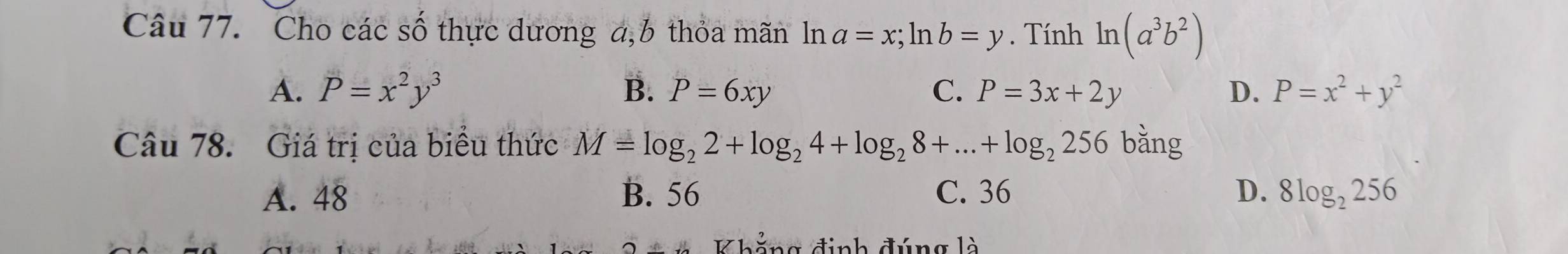 Cho các số thực dương a, b thỏa mãn ln a=x; ln b=y. Tính ln (a^3b^2)
A. P=x^2y^3 B. P=6xy C. P=3x+2y D. P=x^2+y^2
Câu 78. Giá trị của biểu thức M=log _22+log _24+log _28+...+log _2256 bǎng
A. 48 B. 56 C. 36 D. 8log _2256
Khẳng định đúng là