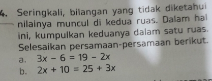 Seringkali, bilangan yang tidak diketahui 
nilainya muncul di kedua ruas. Dalam hal 
ini, kumpulkan keduanya dalam satu ruas. 
Selesaikan persamaan-persamaan berikut. 
a. 3x-6=19-2x
b. 2x+10=25+3x