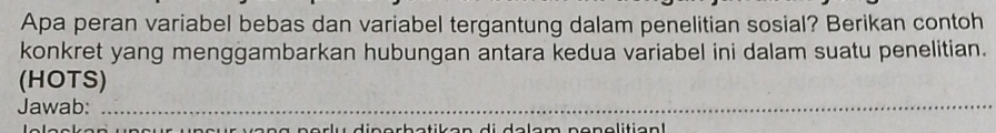 Apa peran variabel bebas dan variabel tergantung dalam penelitian sosial? Berikan contoh 
konkret yang menggambarkan hubungan antara kedua variabel ini dalam suatu penelitian. 
(HOTS) 
Jawab:_ 
_ 
_