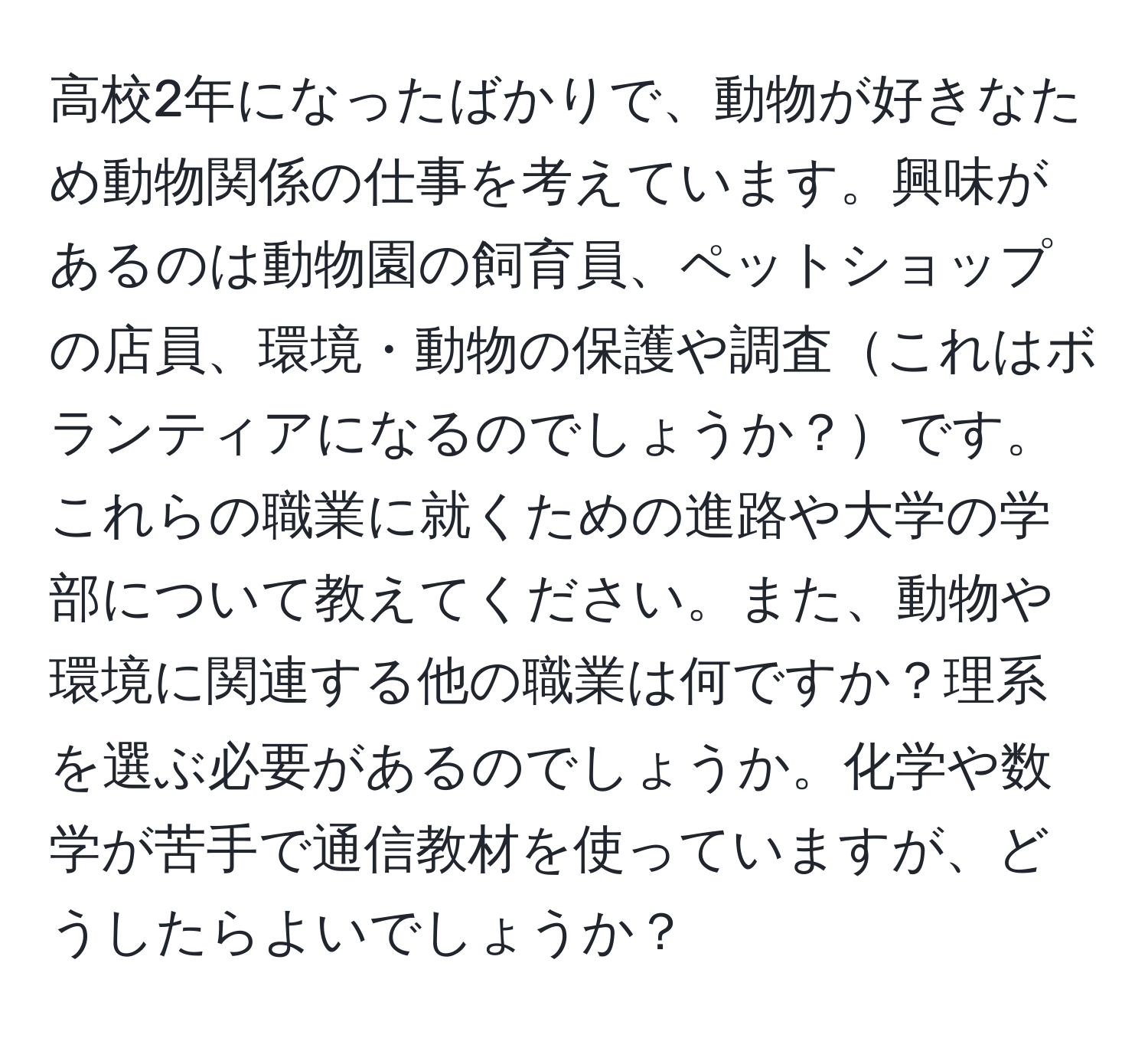 高校2年になったばかりで、動物が好きなため動物関係の仕事を考えています。興味があるのは動物園の飼育員、ペットショップの店員、環境・動物の保護や調査これはボランティアになるのでしょうか？です。これらの職業に就くための進路や大学の学部について教えてください。また、動物や環境に関連する他の職業は何ですか？理系を選ぶ必要があるのでしょうか。化学や数学が苦手で通信教材を使っていますが、どうしたらよいでしょうか？