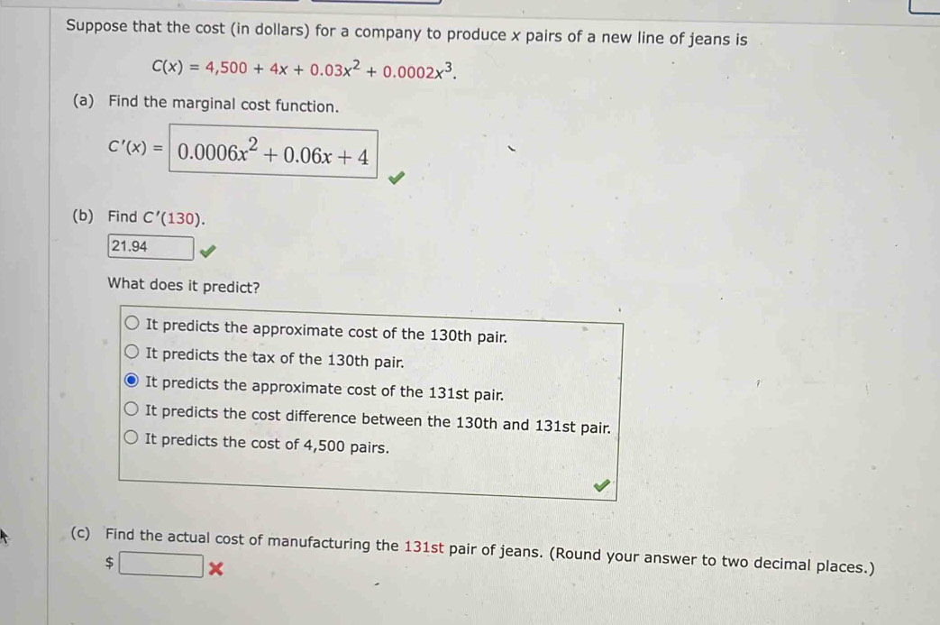 Suppose that the cost (in dollars) for a company to produce x pairs of a new line of jeans is
C(x)=4,500+4x+0.03x^2+0.0002x^3. 
(a) Find the marginal cost function.
C'(x)=|0.0006x^2+0.06x+4
(b) Find C'(130).
21.94
What does it predict?
It predicts the approximate cost of the 130th pair.
It predicts the tax of the 130th pair.
It predicts the approximate cost of the 131st pair.
It predicts the cost difference between the 130th and 131st pair.
It predicts the cost of 4,500 pairs.
(c) Find the actual cost of manufacturing the 131st pair of jeans. (Round your answer to two decimal places.)
$□ *