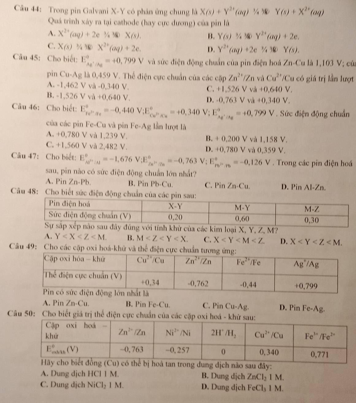 Trong pin Galvani X-Y có phân ứng chung là X(s)+Y^(2+)(aq)^1/_430Y(s)+X^(2+)(aq)
Quá trình xảy ra tại cathode (hay cực dương) của pin là
A. X^(2+)(aq)+2e^(3/4)3* (s)X(s). B. Y(s)3/4MY^(2+)(aq)+2e,
C. X(s)3/430X^(2+)(aq)+2e.
D. Y^(2+)(aq)+2e^3/_430Y(s).
Câu 45: Cho biết: E_(AB'/AB)^o=+0,799V và sức điện động chuẩn của pin điện hoá Zn-Cula1,103 /; củ:
pin C u-Ag , là 0,459 V. Thể điện cực chuẩn của các  ở spZn^(2+)/Zn và Cu^(2+)/C u có giá trị lần lượt
A. -1, 462Vva-0,340V.
C. +1,526Vva+0,640V,
B. 1,526Vva+0,640V.
D. =0,763Vva+0,340V,
Câu 46: Cho biết: E_re^(2+)/Fe^circ =-0,440V;E_cu^(2+)/Cu^circ =+0,340 V; E_(AB'/AB)^o=+0,799V. Sức điện động chuẩn
của các pin Fe-Cu và pin Fe-Ag lần lượt là
A. +0,780 V và 1,239 V. B. + 0,200 V và 1,158 V.
C. +1,560 V và 2,482 V. D. +0,780 V và 0,359 V.
Câu 47: Cho biết: E_(AP'/Al)^o=-1,676V;E_(Zn)^o,_(/n)^^circ 70=-0,763V;E_(Pb)^o,_(/n)^o=-0,126V. Trong các pin điện hoá
sau, pin nào có sức điện động chuẩn lớn nhất?
A. Pin Zn-Pb. B. Pin Pb-Cu. C. Pin Zn-Cu. D. Pin Al-Zn.
Câu 48: Cho biết sức điện động chuẩn của các pin 
loại X, Y, Z, M?
A. Y B. M C. X D. X
Câu 49: Cho các cặp oxi hoá-khử và thể điện
A. Pin Zn-Cu B. Pin Fe-Cu. C. Pin Cu-Ag. D. Pin Fe-Ag.
Câu 50: Cho biết giá trị thể điện cực chuẩn của các cặp oxi hoá
bị hoà tan trong dung dịch nào sau đây:
A. Dung dịch HCl 1 M. B. Dung dịch ZnCl_21M.
C. Dung djch NiCl_21 M. D. Dung djch FeCl_31 a M.