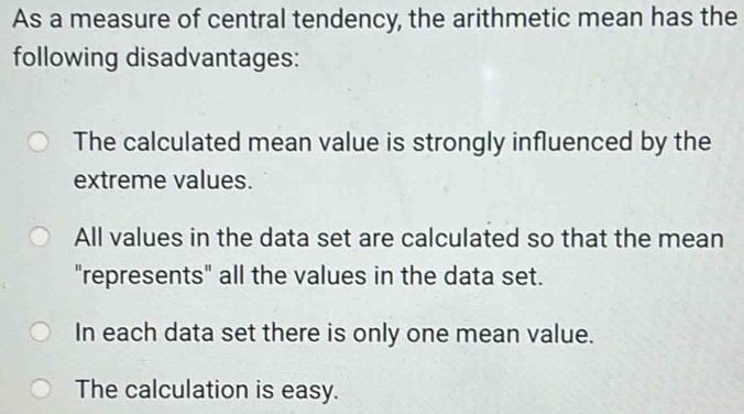 As a measure of central tendency, the arithmetic mean has the
following disadvantages:
The calculated mean value is strongly influenced by the
extreme values.
All values in the data set are calculated so that the mean
"represents" all the values in the data set.
In each data set there is only one mean value.
The calculation is easy.