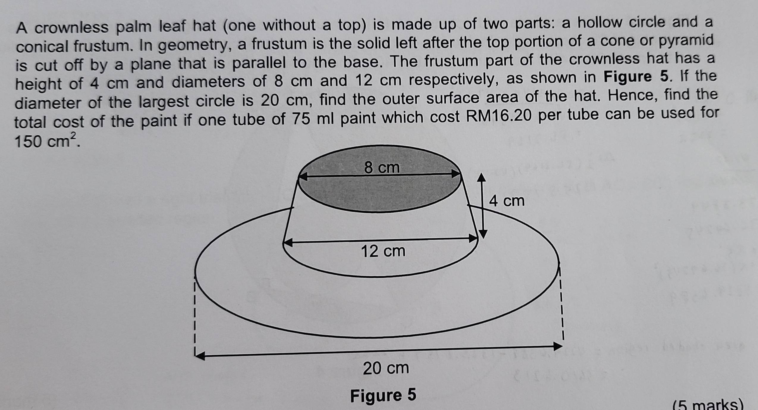 A crownless palm leaf hat (one without a top) is made up of two parts: a hollow circle and a 
conical frustum. In geometry, a frustum is the solid left after the top portion of a cone or pyramid 
is cut off by a plane that is parallel to the base. The frustum part of the crownless hat has a 
height of 4 cm and diameters of 8 cm and 12 cm respectively, as shown in Figure 5. If the 
diameter of the largest circle is 20 cm, find the outer surface area of the hat. Hence, find the 
total cost of the paint if one tube of 75 ml paint which cost RM16.20 per tube can be used for
150cm^2. 
Figure 5 
(5 marks)