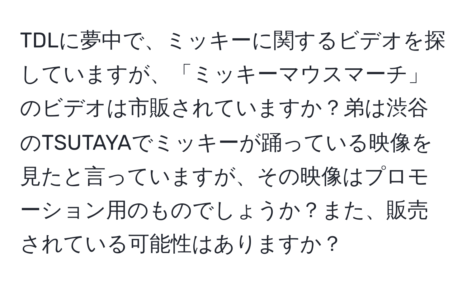 TDLに夢中で、ミッキーに関するビデオを探していますが、「ミッキーマウスマーチ」のビデオは市販されていますか？弟は渋谷のTSUTAYAでミッキーが踊っている映像を見たと言っていますが、その映像はプロモーション用のものでしょうか？また、販売されている可能性はありますか？