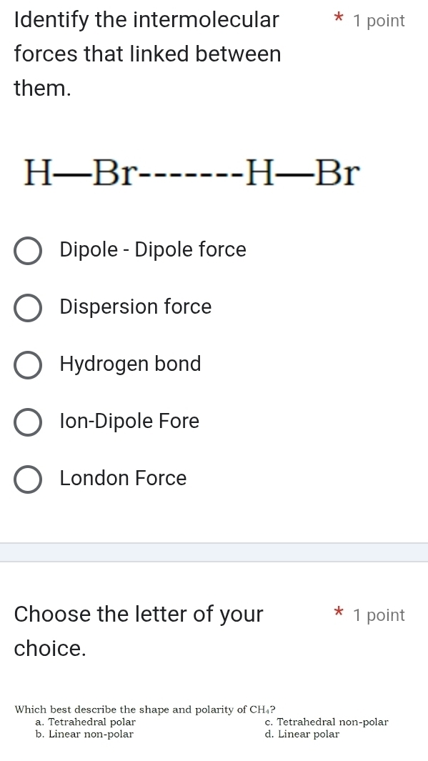 Identify the intermolecular 1 point
forces that linked between
them.
_ H-Br
|| _ B_1 ^
Dipole - Dipole force
Dispersion force
Hydrogen bond
Ion-Dipole Fore
London Force
Choose the letter of your 1 point
choice.
Which best describe the shape and polarity of CH 4?
a. Tetrahedral polar c. Tetrahedral non-polar
b. Linear non-polar d. Linear polar