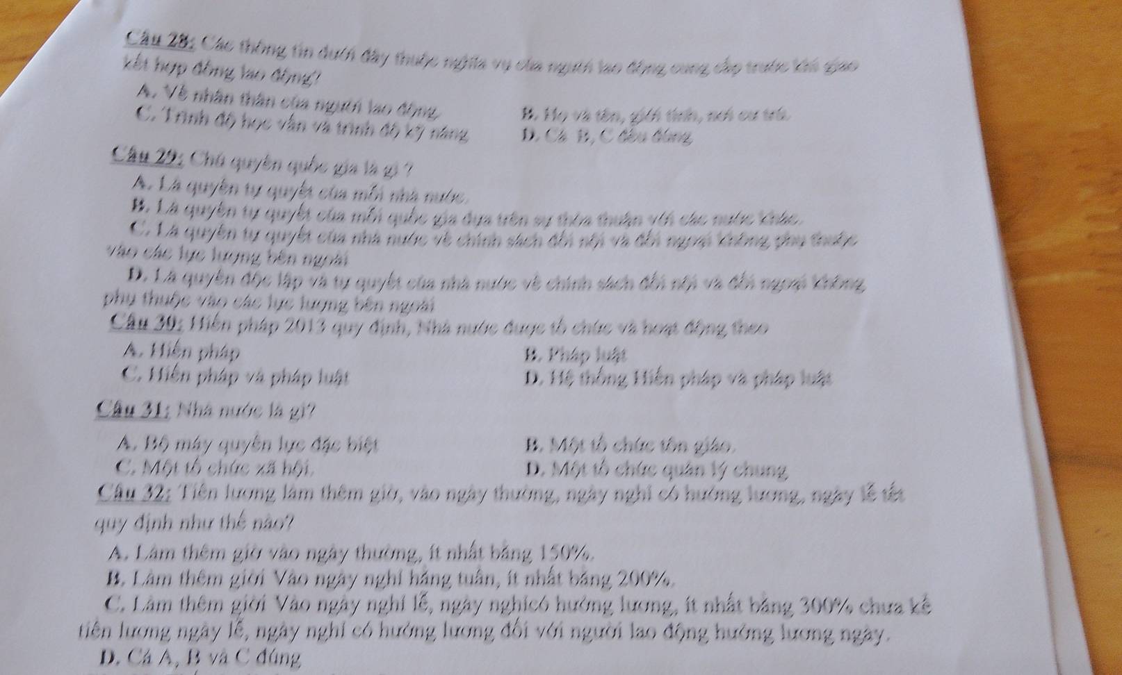Cầu 28: Các thông tin duch đây thuộc nghĩĩa vụ của ngưth lao động cung cáp trước lớn giao
kết hợp đồng lao động
A. Về nhân thân của ngưên lao động,
B. Họ và tên, gici tính, nơi cư trú
C. Trình độ học vẫn và trình độ kỹ năng D. Cá B, C đêu tùng
Cầu 29: Chú quyền quốc gia là g ?
Á. Là quyền tự quyếi của mỗà nhà nước,
B. Là quyền tự quyếi của mỗi quốc gia đựa trên sự thòa thuận với các nước khác
C. Là quyền tự quyết của nhà nước về chính sách đổi nổi và đổi ngos Không ợhụ thưộc
vào các lực lượng bên ngoài
D. Là quyền độc lập và tự quyết của nhà nước về chính sách đổi nhà và đếà ngom Chông,
phụ thuộc vào các lực lượng bên ngoài
Cầu 30: Hiến pháp 2013 quy định, Nhà nước được tổ chức và hoạt động theo
A. Hiện pháp B. Pháp luật
C. Miễn pháp và pháp luật D. Hệ thống Hiến pháp và pháp luật
Câu 31: Nhà nước là gi?
A. Bộ máy quyên lực đặc biệt B. Một tổ chức tôn giáo.
C. Một tổ chức xã hội D. Một tổ chức quân lý chung
Câu 32: Tiên lương làm thêm giờ, vào ngày thường, ngày nghi có hướng lương, ngày lễ tết
quy định như thế nào?
A. Lâm thêm giờ vào ngày thường, ít nhất bảng 150%.
B. Lâm thêm giời Vào ngày nghỉ háng tuần, ít nhất bảng 200%.
C. Lâm thêm giời Vào ngày nghi lễ, ngày nghicó hưởng lương, ít nhất bảng 300% chưa kế
tiên lương ngày lễ, ngày nghi có hướng lương đổi với người lao động hướng lương ngày.
D. Cá A, B và C đúng
