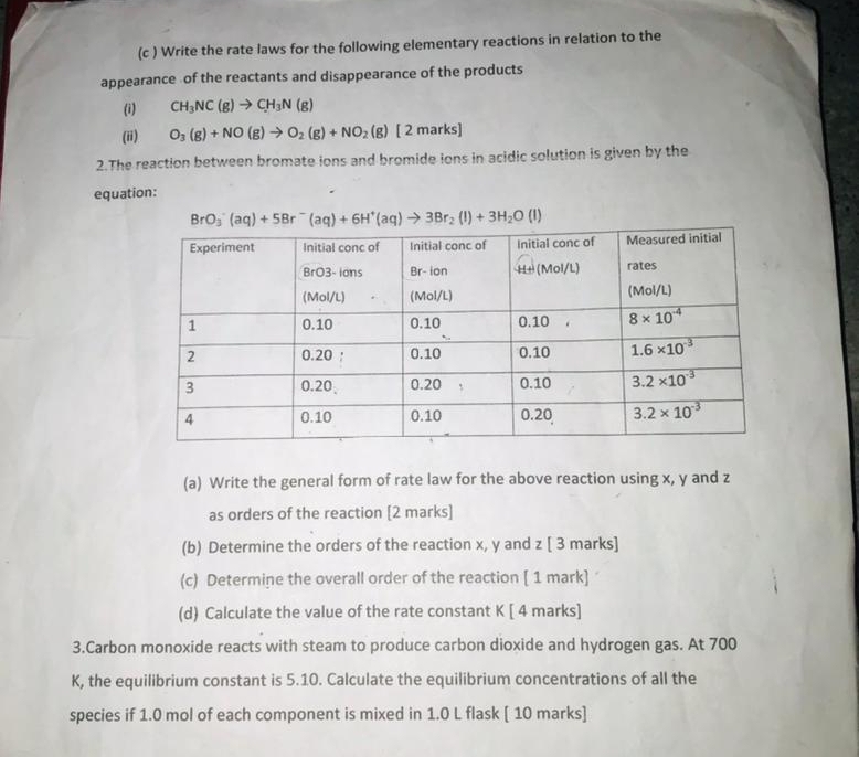 (c ) Write the rate laws for the following elementary reactions in relation to the
appearance of the reactants and disappearance of the products
(i) CH_3NC(g)to CH_3N(g)
(ii) O_3(g)+NO(g)to O_2(g)+NO_2(g) [ 2 marks]
2.The reaction between bromate ions and bromide ions in acidic solution is given by the
equation:
(a) Write the general form of rate law for the above reaction using x, y and z
as orders of the reaction [2 marks]
(b) Determine the orders of the reaction x, y and z [ 3 marks]
(c) Determine the overall order of the reaction [ 1 mark]
(d) Calculate the value of the rate constant K [ 4 marks]
3.Carbon monoxide reacts with steam to produce carbon dioxide and hydrogen gas. At 700
K, the equilibrium constant is 5.10. Calculate the equilibrium concentrations of all the
species if 1.0 mol of each component is mixed in 1.0 L flask [ 10 marks]