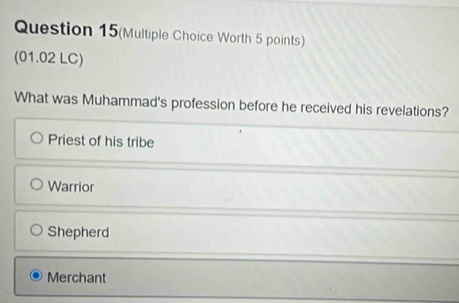 Question 15(Multiple Choice Worth 5 points)
(01.02 LC)
What was Muhammad's profession before he received his revelations?
Priest of his tribe
Warrior
Shepherd
Merchant