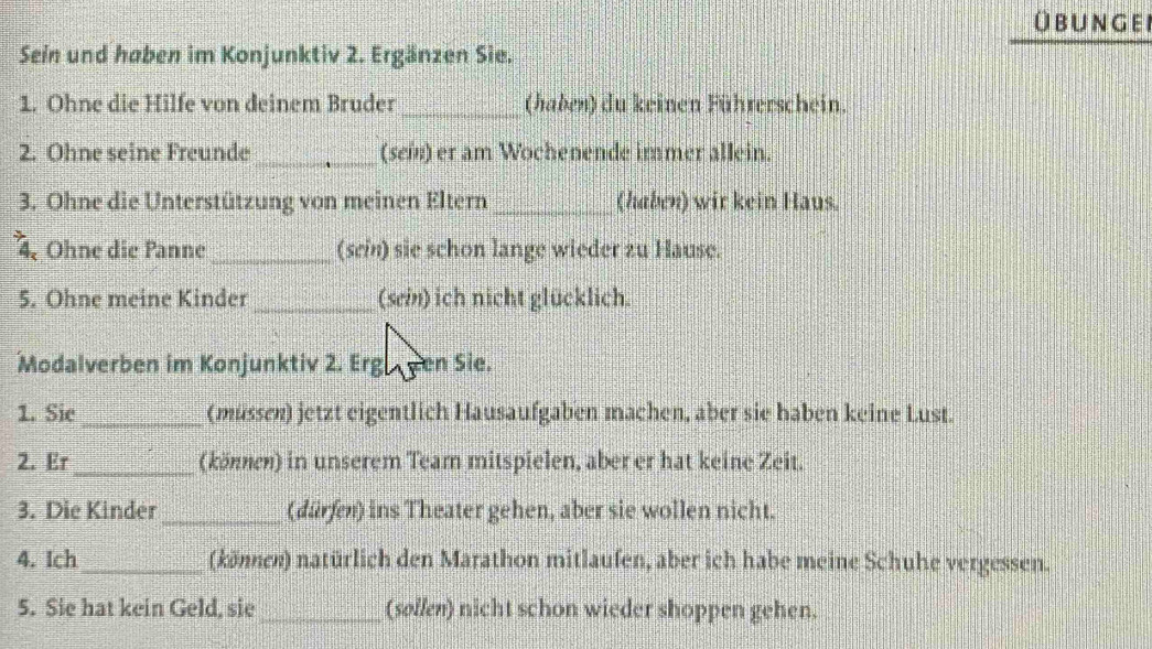 Übungei 
Sein und haben im Konjunktiv 2. Ergänzen Sie. 
1. Ohne die Hilfe von deinem Bruder_ (haben) du keinen Führerschein. 
2. Ohne seine Freunde_ (sei) er am Wochenende immer allein. 
3. Ohne die Unterstützung von meinen Eltern_ (haben) wir kein Haus. 
4. Ohne die Panne _(sein) sie schon lange wieder zu Hause. 
5. Ohne meine Kinder_ (sein) ich nicht glücklich. 
Modalverben im Konjunktiv 2. Erg gen Sie. 
1. Sie _(müssen) jetzt eigentlich Hausaufgaben machen, aber sie haben keine Lust. 
2. Er _(können) in unserem Team mitspielen, aber er hat keine Zeit. 
3. Die Kinder_ (dürfen) ins Theater gehen, aber sie wollen nicht. 
4. Ich_ (können) natürlich den Marathon mitlaufen, aber ich habe meine Schuhe vergessen. 
5. Sie hat kein Geld, sie _(søllen) nicht schon wieder shoppen gehen.