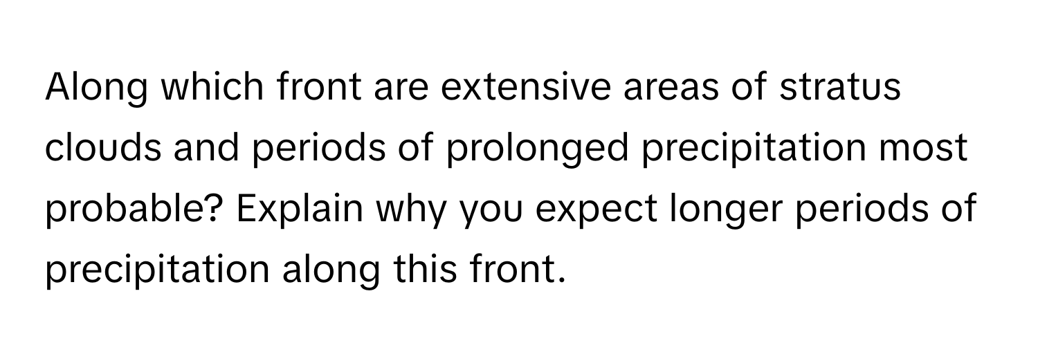 Along which front are extensive areas of stratus clouds and periods of prolonged precipitation most probable? Explain why you expect longer periods of precipitation along this front.