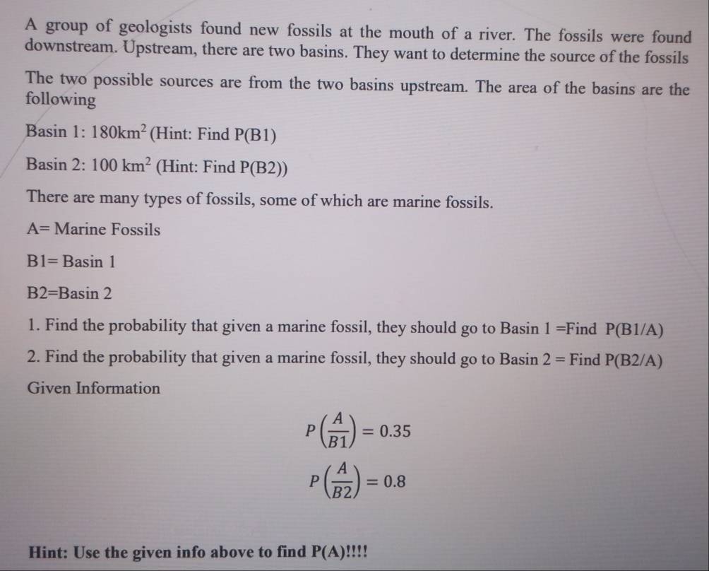 A group of geologists found new fossils at the mouth of a river. The fossils were found 
downstream. Upstream, there are two basins. They want to determine the source of the fossils 
The two possible sources are from the two basins upstream. The area of the basins are the 
following 
Basin 1: 180km^2 (Hint: Find P(B1)
Basin 2: 100km^2 (Hint: Find P(B2 )) 
There are many types of fossils, some of which are marine fossils.
A= Marine Fossils
B1=E Basin 1
B2=Basin 2
1. Find the probability that given a marine fossil, they should go to Basin 1: =Find P(B1/A)
2. Find the probability that given a marine fossil, they should go to Basin 2= Find P(B2/A)
Given Information
P( A/B1 )=0.35
P( A/B2 )=0.8
Hint: Use the given info above to find P(A)!!!!!