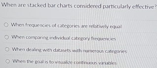 When are stacked bar charts considered particularly effective?
When frequencies of categories are relatively equal
When comparing individual category frequencies
When dealing with datasets with numerous categories
When the goal is to visualize continuous variables