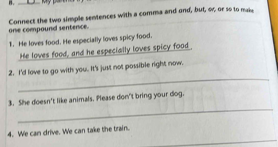 My parer 
Connect the two simple sentences with a comma and and, but, or, or so to make 
one compound sentence. 
1. He loves food. He especially loves spicy food. 
He loves food, and he especially loves spicy food. 
_ 
2. I'd love to go with you. It's just not possible right now. 
_ 
3. She doesn’t like animals. Please don’t bring your dog. 
_ 
4. We can drive. We can take the train.