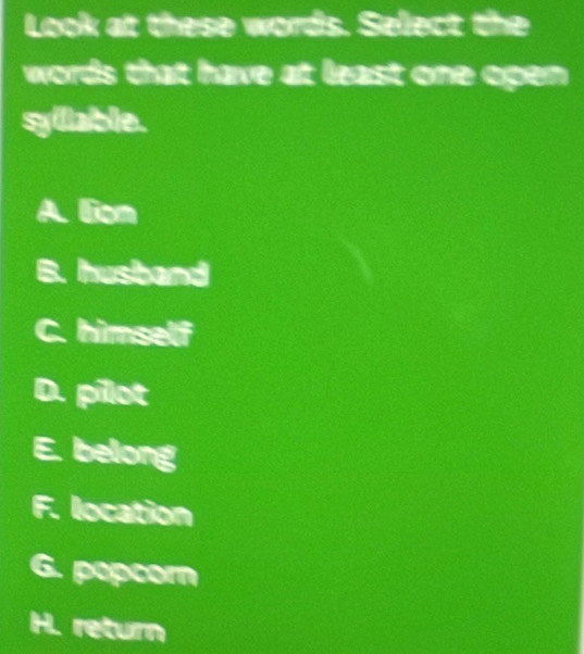 Look at these words. Select the
words that have at least one open.
syllable.
A. liom
a husband
himself
D. pilot
E. belong
F. location
G. popcorn
H. return