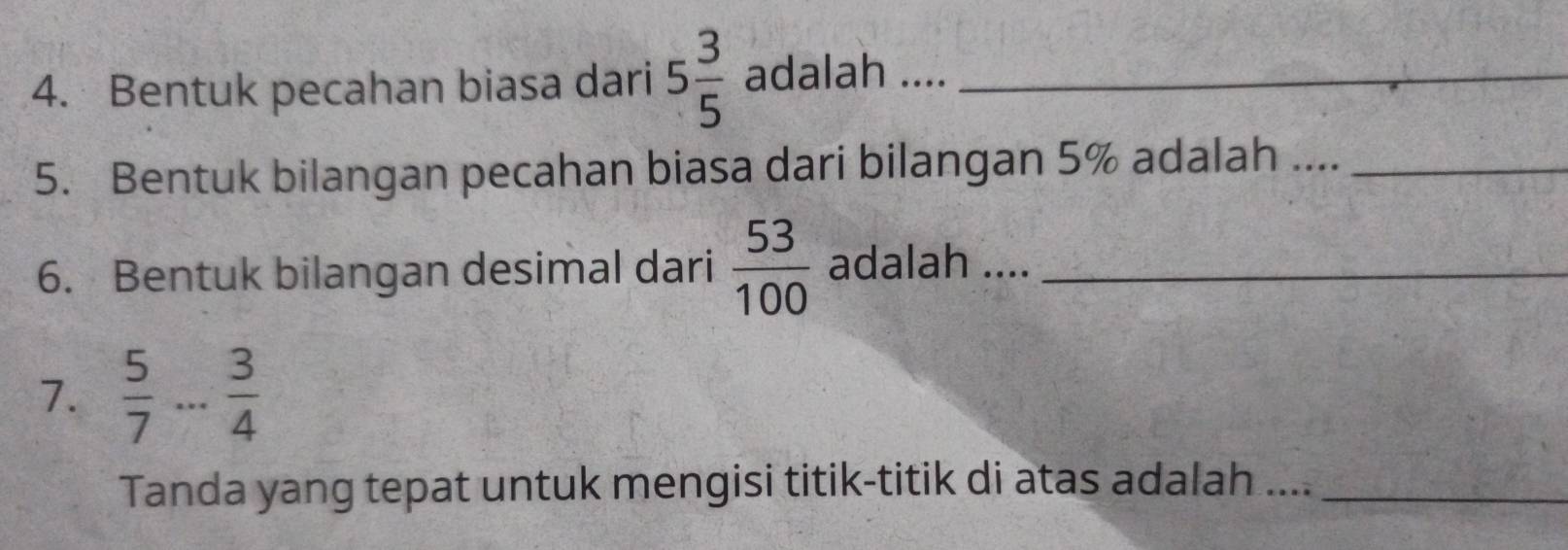 Bentuk pecahan biasa dari 5 3/5  adalah .._ 
5. Bentuk bilangan pecahan biasa dari bilangan 5% adalah ...._ 
6. Bentuk bilangan desimal dari  53/100  adalah ...._ 
7.  5/7 ... 3/4 
Tanda yang tepat untuk mengisi titik-titik di atas adalah ...._