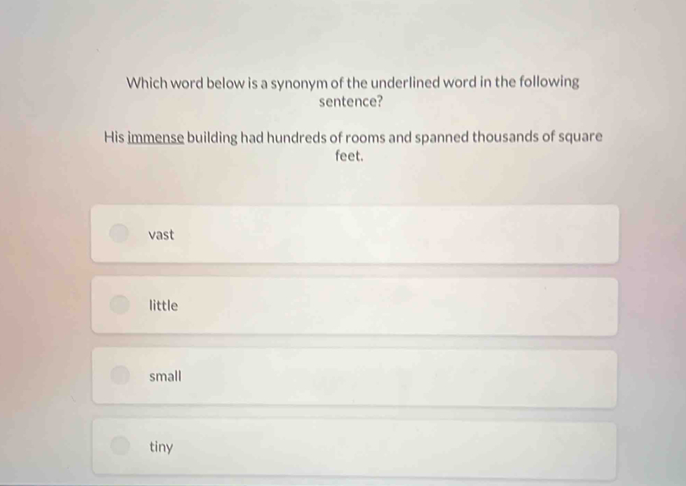 Which word below is a synonym of the underlined word in the following
sentence?
His immense building had hundreds of rooms and spanned thousands of square
feet.
vast
little
small
tiny